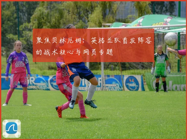 聚焦贝林厄姆：英格兰队首发阵容的战术核心与网页专题
