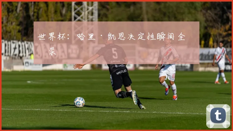 世界杯:哈里·凯恩决定性瞬间全收录