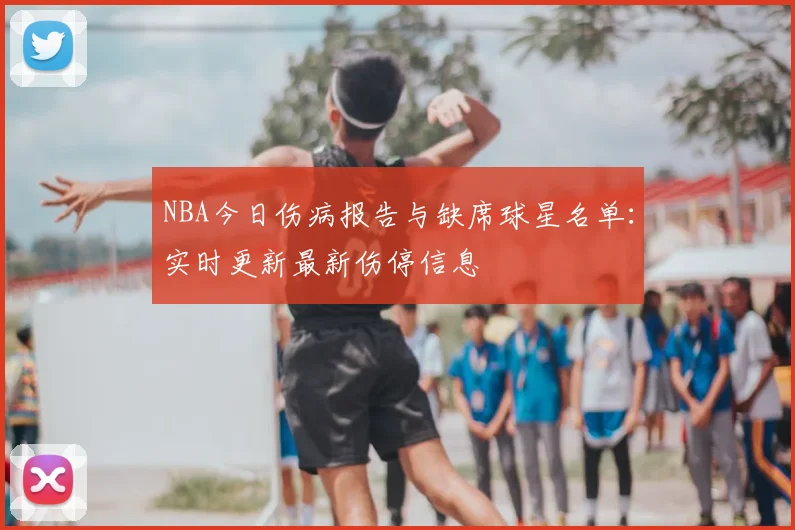 NBA今日伤病报告与缺席球星名单：实时更新最新伤停信息