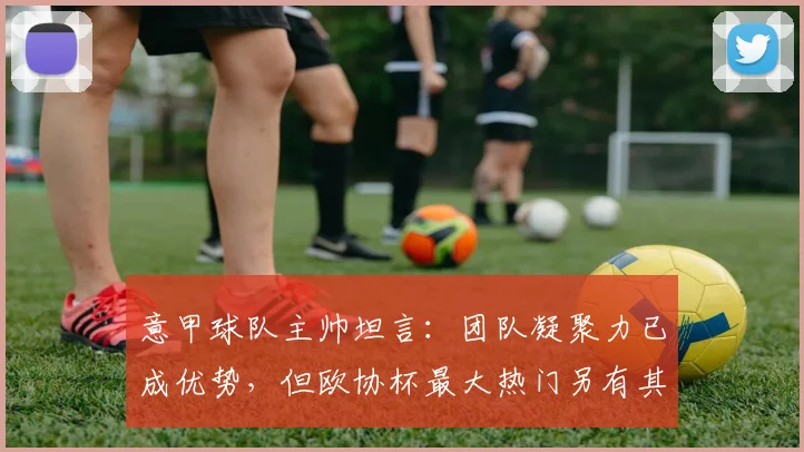意甲球队主帅坦言:团队凝聚力已成优势,但欧协杯最大热门另有其人