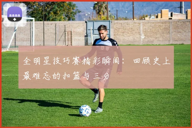 全明星技巧赛精彩瞬间：回顾史上最难忘的扣篮与三分