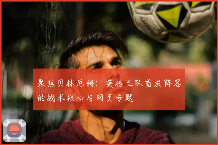 聚焦贝林厄姆：英格兰队首发阵容的战术核心与网页专题