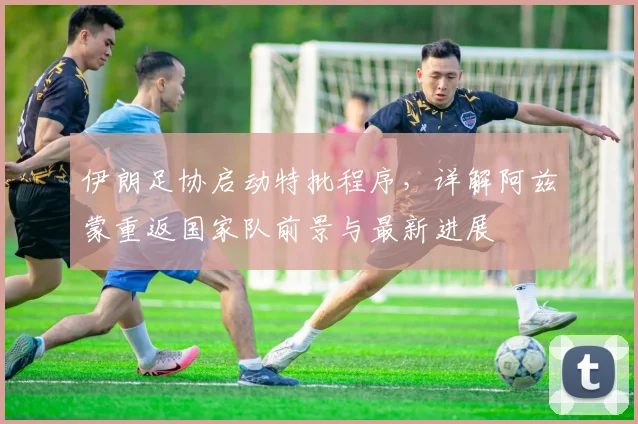 伊朗足协启动特批程序,详解阿兹蒙重返国家队前景与最新进展
