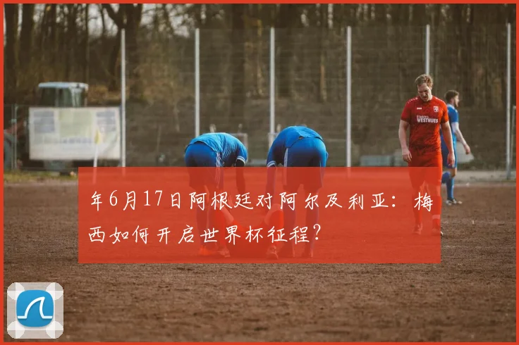 年6月17日阿根廷对阿尔及利亚：梅西如何开启世界杯征程？