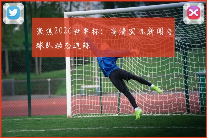 聚焦2026世界杯：高清实况新闻与球队动态追踪