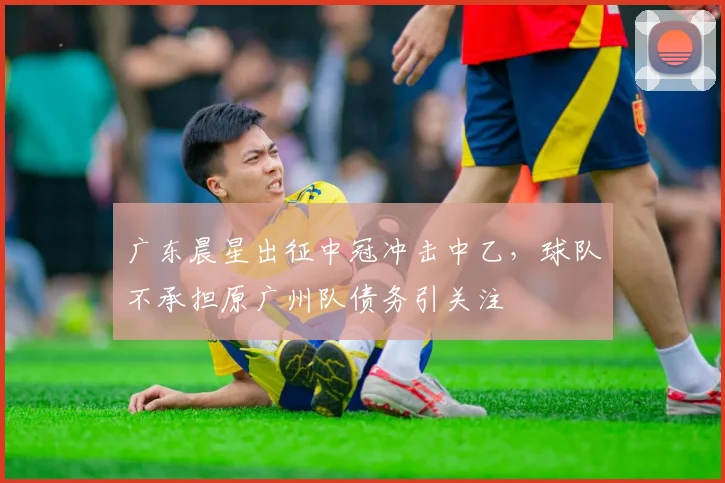 广东晨星出征中冠冲击中乙,球队不承担原广州队债务引关注
