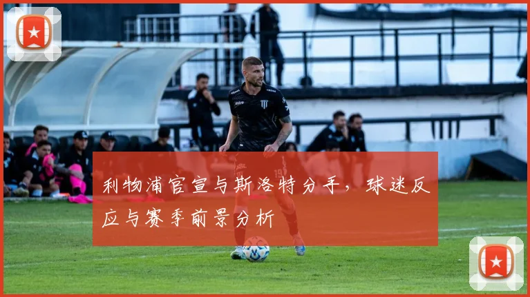 利物浦官宣与斯洛特分手,球迷反应与赛季前景分析