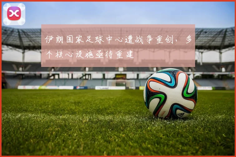 伊朗国家足球中心遭战争重创,多个核心设施亟待重建