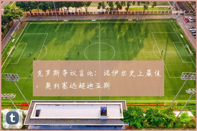 克罗斯争议言论:诺伊尔史上最佳,奥利塞远超迪亚斯