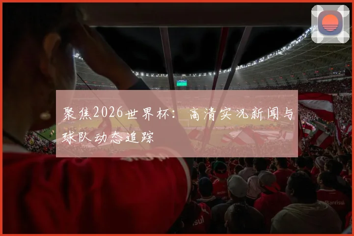 聚焦2026世界杯:高清实况新闻与球队动态追踪