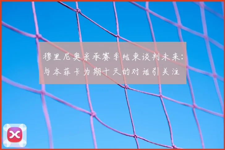 穆里尼奥亲承赛季结束谈判未来:与本菲卡为期十天的对话引关注