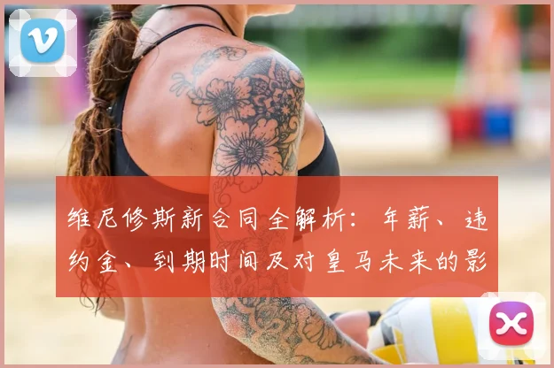 维尼修斯新合同全解析:年薪、违约金、到期时间及对皇马未来的影响
