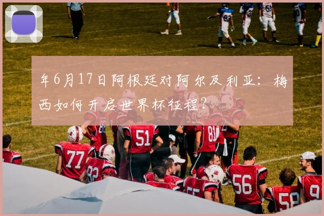 年6月17日阿根廷对阿尔及利亚:梅西如何开启世界杯征程?