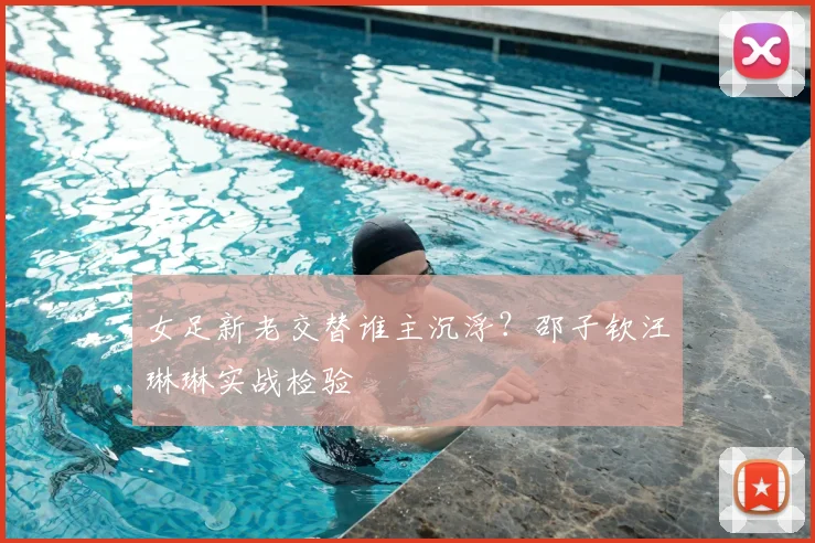 女足新老交替谁主沉浮？邵子钦汪琳琳实战检验