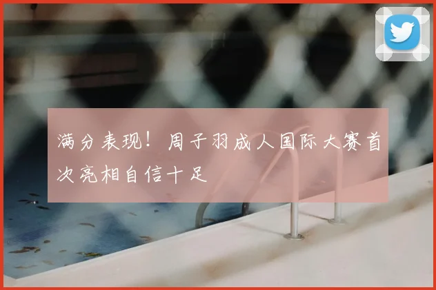 满分表现！周子羽成人国际大赛首次亮相自信十足