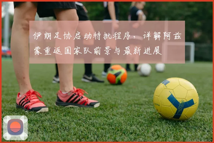 伊朗足协启动特批程序,详解阿兹蒙重返国家队前景与最新进展